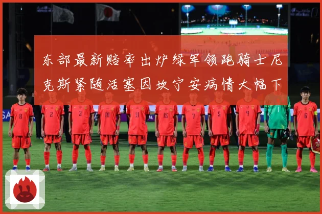 东部最新赔率出炉绿军领跑骑士尼克斯紧随活塞因坎宁安病情大幅下赛场复盘